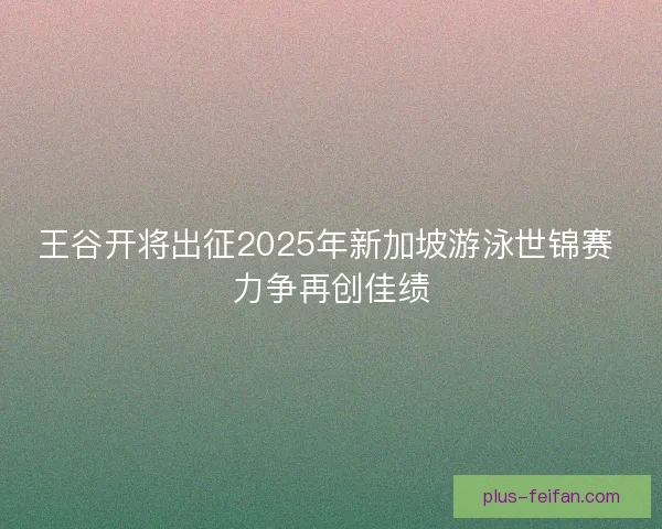 王谷开将出征2025年新加坡游泳世锦赛 力争再创佳绩 王谷开将出征2025年新加坡游泳世锦赛 力争再创佳绩