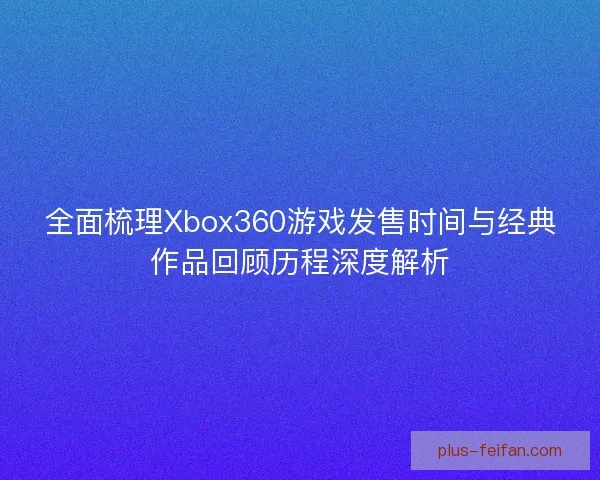 全面梳理Xbox360游戏发售时间与经典作品回顾历程深度解析