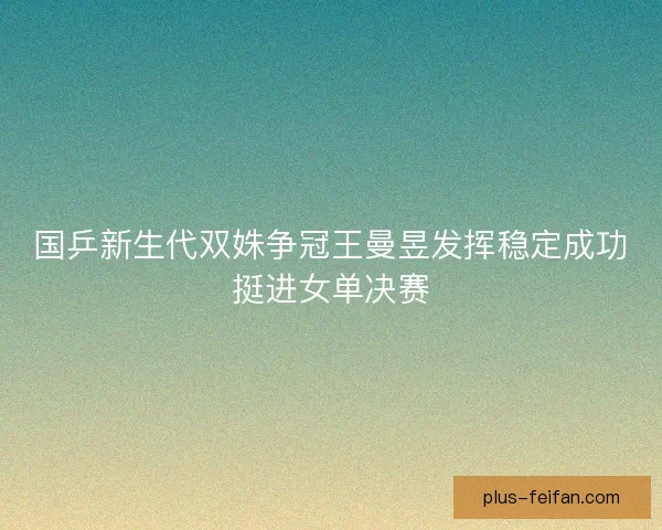 国乒新生代双姝争冠王曼昱发挥稳定成功挺进女单决赛