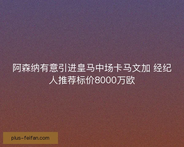 阿森纳有意引进皇马中场卡马文加 经纪人推荐标价8000万欧