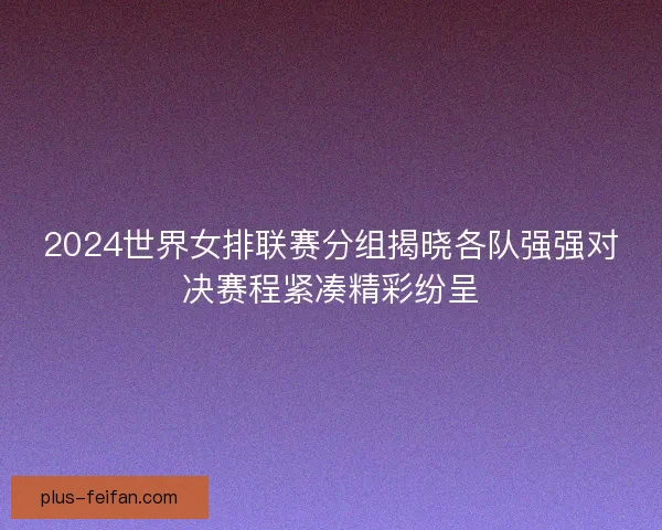 2024世界女排联赛分组揭晓各队强强对决赛程紧凑精彩纷呈