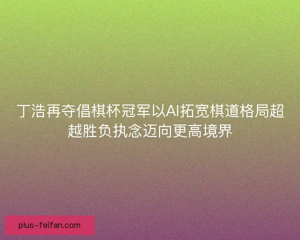 丁浩再夺倡棋杯冠军以AI拓宽棋道格局超越胜负执念迈向更高境界