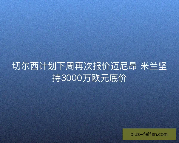 切尔西计划下周再次报价迈尼昂 米兰坚持3000万欧元底价 切尔西计划下周再次报价迈尼昂 米兰坚持3000万欧元底价