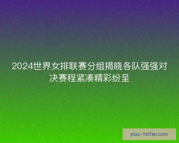 2024世界女排联赛分组揭晓各队强强对决赛程紧凑精彩纷呈 2024世界女排联赛分组揭晓各队强强对决赛程紧凑精彩纷呈