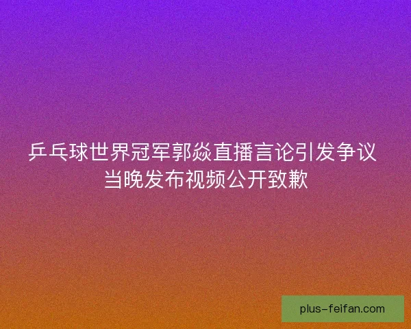 乒乓球世界冠军郭焱直播言论引发争议 当晚发布视频公开致歉