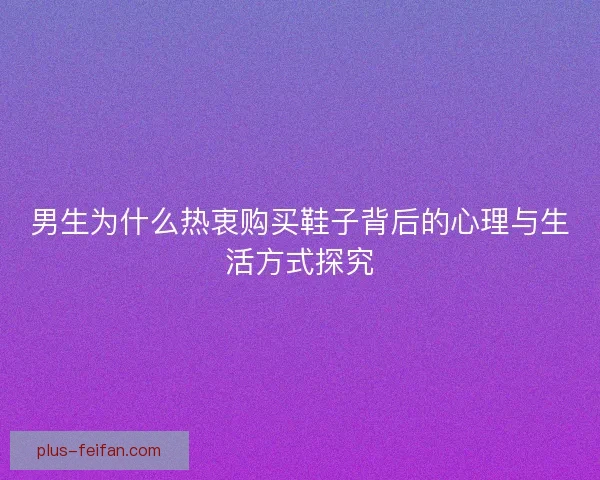 男生为什么热衷购买鞋子背后的心理与生活方式探究