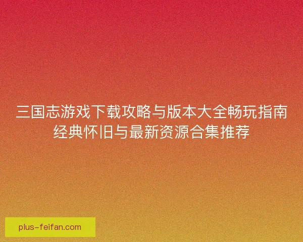 三国志游戏下载攻略与版本大全畅玩指南经典怀旧与最新资源合集推荐