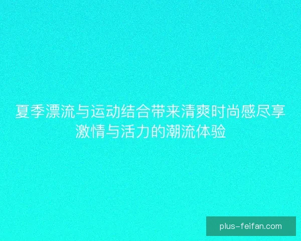 夏季漂流与运动结合带来清爽时尚感尽享激情与活力的潮流体验