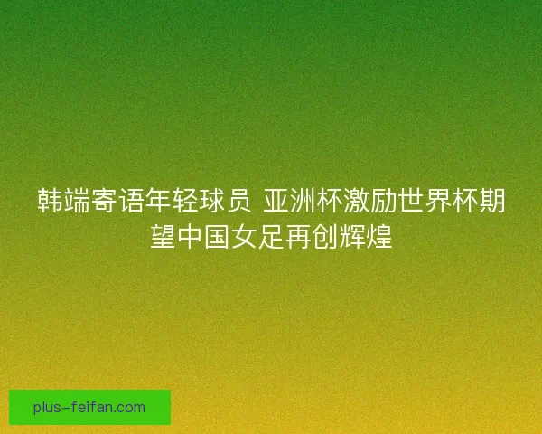 韩端寄语年轻球员 亚洲杯激励世界杯期望中国女足再创辉煌 韩端寄语年轻球员 亚洲杯激励世界杯期望中国女足再创辉煌