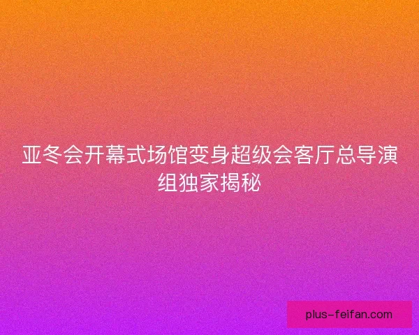 亚冬会开幕式场馆变身超级会客厅总导演组独家揭秘 亚冬会开幕式场馆变身超级会客厅总导演组独家揭秘